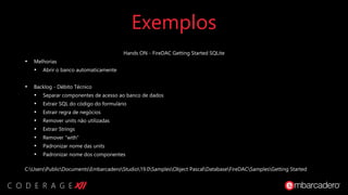 Exemplos
Hands ON - FireDAC Getting Started SQLite
• Melhorias
• Abrir o banco automaticamente
• Backlog - Débito Técnico
• Separar componentes de acesso ao banco de dados
• Extrair SQL do código do formulário
• Extrair regra de negócios
• Remover units não utilizadas
• Extrair Strings
• Remover "with"
• Padronizar nome das units
• Padronizar nome dos componentes
C:UsersPublicDocumentsEmbarcaderoStudio19.0SamplesObject PascalDatabaseFireDACSamplesGetting Started
 