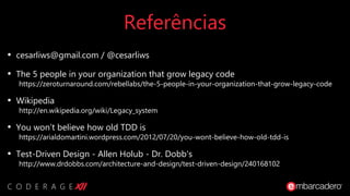 Referências
• cesarliws@gmail.com / @cesarliws
• The 5 people in your organization that grow legacy code
https://zeroturnaround.com/rebellabs/the-5-people-in-your-organization-that-grow-legacy-code
• Wikipedia
http://en.wikipedia.org/wiki/Legacy_system
• You won’t believe how old TDD is
https://arialdomartini.wordpress.com/2012/07/20/you-wont-believe-how-old-tdd-is
• Test-Driven Design - Allen Holub - Dr. Dobb's
http://www.drdobbs.com/architecture-and-design/test-driven-design/240168102
 