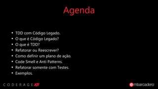 Agenda
• TDD com Código Legado.
• O que é Código Legado?
• O que é TDD?
• Refatorar ou Reescrever?
• Como definir um plano de ação.
• Code Smell e Anti Patterns.
• Refatorar somente com Testes.
• Exemplos.
 