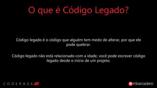 O que é Código Legado?
Código legado é o código que alguém tem medo de alterar, por que ele
pode quebrar.
Código legado não está relacionado com a idade, você pode escrever código
legado desde o início de um projeto.
 