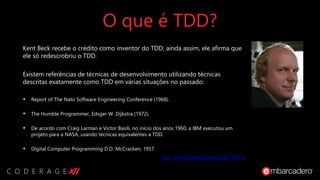 O que é TDD?
Kent Beck recebe o crédito como inventor do TDD, ainda assim, ele afirma que
ele só redescrobriu o TDD.
Existem referências de técnicas de desenvolvimento utilizando técnicas
descritas exatamente como TDD em várias situações no passado:
• Report of The Nato Software Engineering Conference (1968).
• The Humble Programmer, Edsger W. Dijkstra (1972).
• De acordo com Craig Larman e Victor Basili, no início dos anos 1960, a IBM executou um
projeto para a NASA, usando técnicas equivalentes a TDD.
• Digital Computer Programming D.D. McCracken, 1957
You won’t believe how old TDD is
 