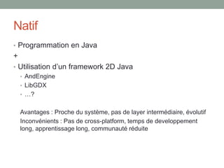 Natif
• Programmation en Java
+
• Utilisation d’un framework 2D Java
  • AndEngine
  • LibGDX
  • …?


    Avantages : Proche du système, pas de layer intermédiaire, évolutif
    Inconvénients : Pas de cross-platform, temps de developpement
    long, apprentissage long, communauté réduite
 