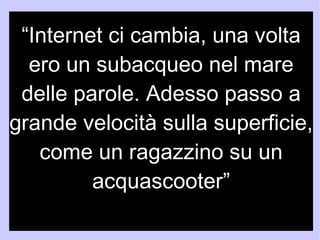 “Internet ci cambia, una volta 
ero un subacqueo nel mare 
delle parole. Adesso passo a 
grande velocità sulla superficie, 
come un ragazzino su un 
acquascooter” 
N. Carr 
 