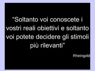“Soltanto voi conoscete i 
vostri reali obiettivi e soltanto 
voi potete decidere gli stimoli 
più rilevanti” 
H. Rheingold 
 