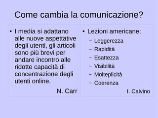 Come cambia la comunicazione? 
● I media si adattano 
alle nuove aspettative 
degli utenti, gli articoli 
sono più brevi per 
andare incontro alle 
ridotte capacità di 
concentrazione degli 
utenti online. 
N. Carr 
● Lezioni americane: 
– Leggerezza 
– Rapidità 
– Esattezza 
– Visibilità 
– Molteplicità 
– Coerenza 
I. Calvino 
 