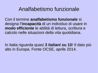 Analfabetismo funzionale 
Con il termine aannaallffaabbeettiissmmoo ffuunnzziioonnaallee si 
designa l'iinnccaappaacciittàà ddii un individuo di uussaarree iinn 
mmooddoo eeffffiicciieennttee le abilità di lettura, scrittura e 
calcolo nelle situazioni della vita quotidiana. 
In Italia riguarda quasi 3 italiani su 10! Il dato più 
alto in Europa. Fonte OCSE, aprile 2014. 
 