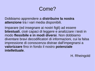Come? 
Dobbiamo apprendere a distribuire la nostra 
attenzione tra i vari media disponibili. 
Imparare (ed insegnare ai nostri figli) ad essere 
bitestuali, cioè capaci di leggere e analizzare i testi in 
modo flessibile e in modi diversi. Non dobbiamo 
diventare bravi decodificatori di informazioni, cui la falsa 
impressione di conoscenza distrae dall'impegnarsi a 
valorizzare fino in fondo il nostro potenziale 
intellettuale. 
H. Rheingold 
 