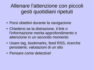 Allenare l'attenzione con piccoli 
gesti quotidiani ripetuti 
● Porsi obiettivi durante la navigazione 
● Chiedersi se la distrazione, il link o 
l'informazione merita approfondimento o 
attenzione in un secondo momento 
● Usare tag, bookmarks, feed RSS, ricerche 
persistenti, valutazioni di un sito 
● Pensare come detective! 
 