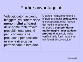 Partire avvantaggiati 
Videogiocatori accaniti, 
bloggers, youtubers sono 
meno inclini a fidarsi 
delle prime fonti trovate, 
probabilmente perché 
per i contenuti che 
producono per passione 
usano la ricerca per 
perfezionare la loro arte. 
Quando i ragazzi tendono a 
impegnarsi nella produzione 
di conoscenza o nel mondo 
dei media in generale, 
tendono a comprenderne 
molto meglio i meccanismi 
produttivi, non solo nella 
verifica delle fonti ma anche 
nel fidarsi di sconosciuti. 
H. Rheingold 
 