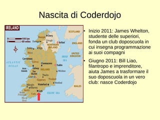 Nascita di Coderdojo 
● Inizio 2011: James Whelton, 
studente delle superiori, 
fonda un club doposcuola in 
cui insegna programmazione 
ai suoi compagni 
● Giugno 2011: Bill Liao, 
filantropo e imprenditore, 
aiuta James a trasformare il 
suo doposcuola in un vero 
club: nasce Coderdojo 
 