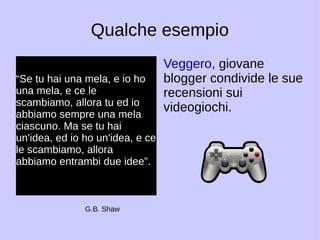 Qualche esempio 
“Se tu hai una mela, e io ho 
una mela, e ce le 
scambiamo, allora tu ed io 
abbiamo sempre una mela 
ciascuno. Ma se tu hai 
un'idea, ed io ho un'idea, e ce 
le scambiamo, allora 
abbiamo entrambi due idee”. 
Veggero, giovane 
blogger condivide le sue 
recensioni sui 
videogiochi. 
G.B. Shaw 
 