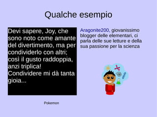 Qualche esempio 
Devi sapere, Joy, che 
sono noto come amante 
del divertimento, ma per 
condividerlo con altri; 
così il gusto raddoppia, 
anzi triplica! 
Condividere mi dà tanta 
gioia... 
Aragonite200, giovanissimo 
blogger delle elementari, ci 
parla delle sue letture e della 
sua passione per la scienza 
Pokemon 
 