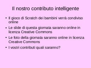 Il nostro contributo intelligente 
● Il gioco di Scratch dei bambini verrà condiviso 
online 
● Le slide di questa giornata saranno online in 
licenza Creative Commons 
● Le foto della giornata saranno online in licenza 
Creative Commons 
● I vostri contributi quali saranno? 
 