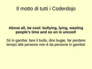 Il motto di tutti i Coderdojo 
Above all, be cool: bullying, lying, wasting 
people's time and so on is uncool! 
Sii in gamba: fare il bullo, dire bugie, far perdere 
tempo alle persone non è da persone in gamba! 
 