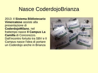 Nasce CoderdojoBrianza 
2013: Il Sistema Bibliotecario 
Vimercatese assiste alla 
presentazione di 
CoderdojoMilano, nel 
frattempo nasce Il Campus La 
Camilla di Concorezzo. 
Dall'incontro fortuito tra SBV e Il 
Campus nasce l'idea di portare 
un Coderdojo anche in Brianza 
 