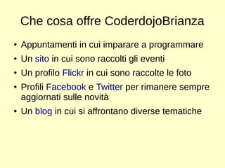 Che cosa offre CoderdojoBrianza 
● Appuntamenti in cui imparare a programmare 
● Un sito in cui sono raccolti gli eventi 
● Un profilo Flickr in cui sono raccolte le foto 
● Profili Facebook e Twitter per rimanere sempre 
aggiornati sulle novità 
● Un blog in cui si affrontano diverse tematiche 
 