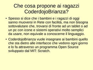 Che cosa propone ai ragazzi 
CoderdojoBrianza? 
● Spesso si dice che i bambini e i ragazzi di oggi 
sanno muoversi in Rete con facilità, ma non bisogna 
sottovalutare che, trovarsi di fronte ad un tablet o ad 
un pc con icone e sistemi operativi molto semplici 
da usare, non equivale a conoscerne il linguaggio. 
● CoderdojoBrianza vuole insegnare ai bambini quello 
che sta dietro alle interfacce che vedono ogni giorno 
e lo fa attraverso un programma Open Source 
sviluppato dal MIT: Scratch. 
 