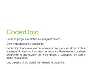 CoderDojo
Coder in gergo informatico è il programmatore.
Dojo in giapponese è la palestra.
CoderDojo è una rete internazionale di computer club dove bimbi e
adolescenti possono incontrarsi e imparare liberamente a scrivere
programmi e applicazioni per il computer, a sviluppare siti web e
molto altro ancora.
Una palestra di arti digitali per allenare la creatività.

 