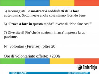 5) Incoraggiateli e mostratevi soddisfatti della loro 
autonomia. Sottolineate anche cosa stanno facendo bene 
6) “Prova a fare in questo modo” invece di “Non fare cosi'” 
7) Divertitevi! Piu' che le nozioni rimarra' impressa la vs 
passione. 
N° volontari (Firenze): oltre 20 
Ore di volontariato offerte: +200h 
 