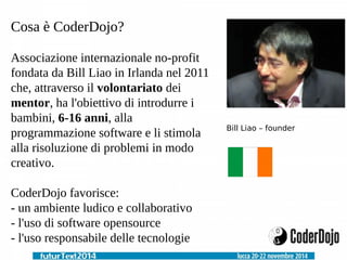 Cosa è CoderDojo? 
Associazione internazionale no-profit 
fondata da Bill Liao in Irlanda nel 2011 
che, attraverso il volontariato dei 
mentor, ha l'obiettivo di introdurre i 
bambini, 6-16 anni, alla 
programmazione software e li stimola 
alla risoluzione di problemi in modo 
creativo. 
CoderDojo favorisce: 
- un ambiente ludico e collaborativo 
- l'uso di software opensource 
- l'uso responsabile delle tecnologie 
Bill Liao – founder 
 