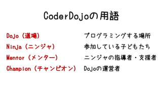 Dojo（道場） プログラミングする場所
Ninja（ニンジャ） 参加している子どもたち
Mentor（メンター） ニンジャの指導者・支援者
Champion（チャンピオン） Dojoの運営者
CoderDojoの用語
 