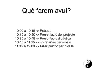 Què farem avuí?
10:00 a 10:15 -> Rebuda
10:15 a 10:30 -> Presentació del projecte
10:30 a 10:45 -> Presentació didàctica
10:45 a 11:15 -> Entrevistes personals
11:15 a 12:00 -> Taller pràctic per nivells
 