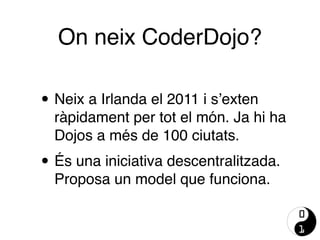 On neix CoderDojo?
• Neix a Irlanda el 2011 i s’exten
ràpidament per tot el món. Ja hi ha
Dojos a més de 100 ciutats.
• És una iniciativa descentralitzada.
Proposa un model que funciona.
 
