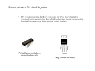 Semicondutores – Circuitos Integrados

!

•

Um circuito integrado, também conhecido por chip, é um dispositivo
microeletrônico que consiste de muitos transístores e outros componentes
interligados capazes de desempenhar muitas funções.

Portas lógicas, contadores,
decodificadores, etc.
Reguladores de Tensão

 
