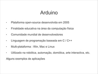 Arduino
•

Plataforma open-source desenvolvida em 2005
!

•

!
•

!
•

!
•

!
•

!

Finalidade educativa na área da computação física
Comunidade mundial de desenvolvedores
Linguagem de programação baseada em C / C++
Multi-plataforma : Win, Mac e Linux
Utilizado na robótica, automação, domótica, arte interactiva, etc.

Alguns exemplos de aplicações

 