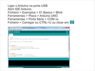 Ligar o Arduino na porta USB
Abrir IDE Arduino
Ficheiro > Exemplos > 01.Basics > Blink
Ferramentas > Placa > Arduino UNO
Ferramentas > Porta Série > COM xx
Ficheiro > Carregar ou CTRL+U ou clicar em

 
