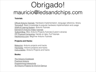 Obrigado!
mauricio@ledsandchips.com
Tutorials:

!

Ofﬁcal Arduino Tutorials: Hardware implementation, language reference, library
Tronixstuff: Basic knowledge to popular hardware implementation and usage
Adafruit Learnig System: Arduino Tutorials
Element14 Arduino Video Tutorials
Todbott Blog: Misc Arduino Projects,Tutorials,Custom Libraries
ITP Physical Computing: Hands on labs, Full Tutorials
Hacktronics.com: Beginner Arduino Tutorials

!

Projects and Hacks:!

!

Makezine: Arduino projects and hacks
Hackaday: Arduino projects and hacks
Instructables: Arduino Projects and hacks

!

Books:!

!

The Arduino Cookbook
Practical Arduino
Programming Interactivity
30 Arduino Projects for the Evil Genius

 