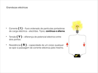 Grandezas eléctricas

!
•

Corrente ( I ) – ﬂuxo ordenado de partículas portadoras
de carga eléctrica - electrões. Tipos; contínua e alterna.

!
•

Tensão ( V ) – diferença de potencial eléctrico entre
dois pontos.

•

Resistência ( R ) – capacidade de um corpo qualquer
se opor à passagem de corrente eléctrica pelo mesmo.

!

 
