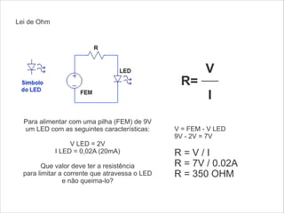 Lei de Ohm

R=
Para alimentar com uma pilha (FEM) de 9V
um LED com as seguintes características:
!
V LED = 2V
I LED = 0,02A (20mA)
!
Que valor deve ter a resistência
para limitar a corrente que atravessa o LED
e não queima-lo?

V
I

V = FEM - V LED
9V - 2V = 7V
!

R=V/I
R = 7V / 0.02A
R = 350 OHM
!

 