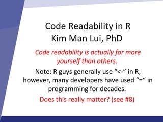 Code Readability in R
Kim Man Lui, PhD
Code readability is actually for more
yourself than others.
Note: R guys generally use “<-” in R;
however, many developers have used “=“ in
programming for decades.
Does this really matter? (see #8)
 