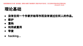 我很遗憾的告诉大家，就在最近，我再次 查看了我的程序（ 质因子和井子游 戏），它们没有任何形式的注 释和文档。
--Donald E. Knuth

理论基础
●
●
●
●
●

没有任何一个作家开始写作而没有读过任何人的作品。
维护
重构
利用或重用
审查

● hacking...

 