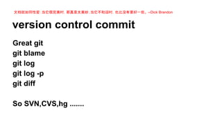 文档就如同性爱：当它很完美时，那真是太美妙；当它不和谐时，也比没有要好一些。 --Dick Brandon

version control commit
Great git
git blame
git log
git log -p
git diff
So SVN,CVS,hg .......

 