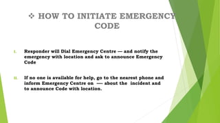  HOW TO INITIATE EMERGENCY
CODE
I. Responder will Dial Emergency Centre — and notify the
emergency with location and ask to announce Emergency
Code
II. If no one is available for help, go to the nearest phone and
inform Emergency Centre on —- about the incident and
to announce Code with location.
 