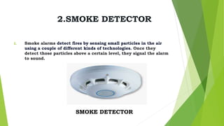 2.SMOKE DETECTOR
I. Smoke alarms detect fires by sensing small particles in the air
using a couple of different kinds of technologies. Once they
detect those particles above a certain level, they signal the alarm
to sound.
SMOKE DETECTOR
 