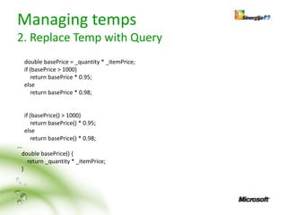 Managing temps
2. Replace Temp with Query
  double basePrice = _quantity * _itemPrice;
  if (basePrice > 1000)
      return basePrice * 0.95;
  else
      return basePrice * 0.98;


  if (basePrice() > 1000)
      return basePrice() * 0.95;
  else
      return basePrice() * 0.98;
...
   double basePrice() {
     return _quantity * _itemPrice;
   }
 