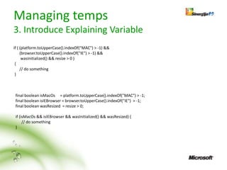 Managing temps
3. Introduce Explaining Variable
if ( (platform.toUpperCase().indexOf("MAC") > -1) &&
     (browser.toUpperCase().indexOf("IE") > -1) &&
      wasInitialized() && resize > 0 )
 {
     // do something
 }



 final boolean isMacOs = platform.toUpperCase().indexOf("MAC") > -1;
 final boolean isIEBrowser = browser.toUpperCase().indexOf("IE") > -1;
 final boolean wasResized = resize > 0;

 if (isMacOs && isIEBrowser && wasInitialized() && wasResized) {
      // do something
 }
 