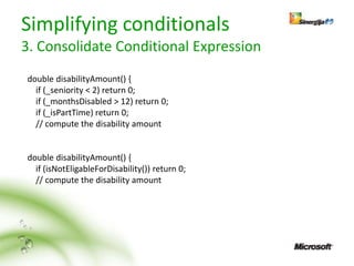 Simplifying conditionals
3. Consolidate Conditional Expression
double disabilityAmount() {
  if (_seniority < 2) return 0;
  if (_monthsDisabled > 12) return 0;
  if (_isPartTime) return 0;
  // compute the disability amount


double disabilityAmount() {
  if (isNotEligableForDisability()) return 0;
  // compute the disability amount
 