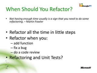 When Should You Refactor?
• Not having enough time usually is a sign that you need to do some
  refactoring. – Martin Fowler


• Refactor all the time in little steps
• Refactor when you:
   – add function
   – fix a bug
   – do a code review
• Refactoring and Unit Tests?
 
