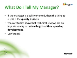 What Do I Tell My Manager?
• If the manager is quality oriented, then the thing to
  stress is the quality aspects.
• Tons of studies show that technical reviews are an
  important way to reduce bugs and thus speed up
  development.
• Don't tell!?
 