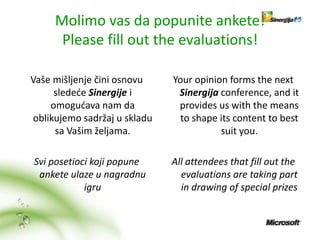 Molimo vas da popunite ankete!
      Please fill out the evaluations!

Vaše mišljenje čini osnovu    Your opinion forms the next
     sledede Sinergije i       Sinergija conference, and it
    omogudava nam da           provides us with the means
oblikujemo sadržaj u skladu     to shape its content to best
     sa Vašim željama.                   suit you.

Svi posetioci koji popune     All attendees that fill out the
 ankete ulaze u nagradnu        evaluations are taking part
            igru                in drawing of special prizes
 
