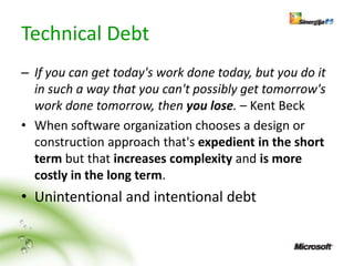 Technical Debt
– If you can get today's work done today, but you do it
  in such a way that you can't possibly get tomorrow's
  work done tomorrow, then you lose. – Kent Beck
• When software organization chooses a design or
  construction approach that's expedient in the short
  term but that increases complexity and is more
  costly in the long term.
• Unintentional and intentional debt
 