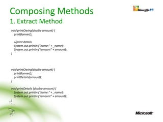 Composing Methods
1. Extract Method
void printOwing(double amount) {
  printBanner();

    //print details
    System.out.println ("name:" + _name);
    System.out.println ("amount" + amount);
}




void printOwing(double amount) {
  printBanner();
  printDetails(amount);
}

void printDetails (double amount) {
  System.out.println ("name:" + _name);
  System.out.println ("amount" + amount);
}
 