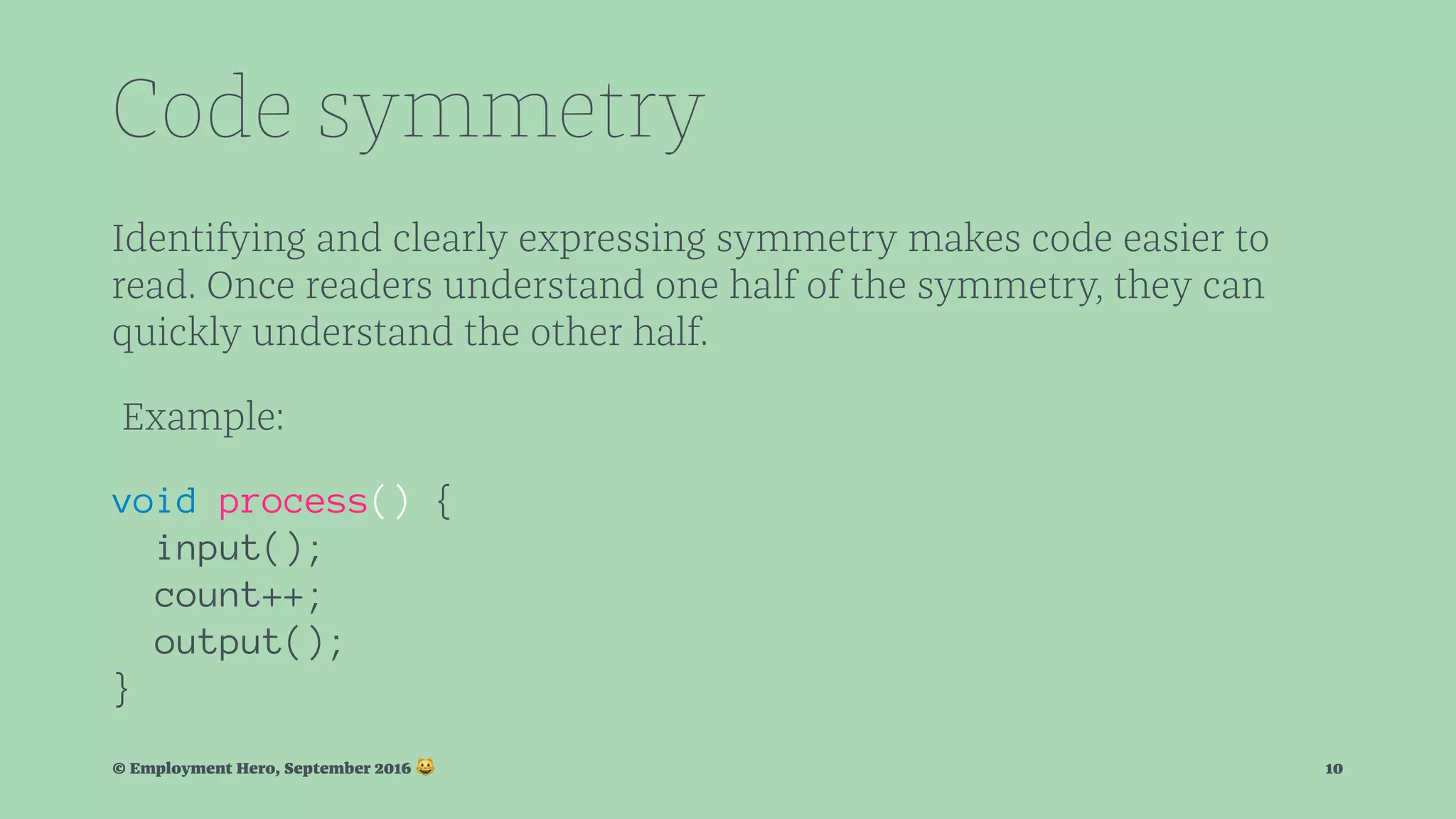 Code symmetry Identifying and clearly expressing symmetry makes code easier to read. Once readers understand one half of the symmetry, they can quickly understand the other half. Example: void process() { input(); count++; output(); } © Employment Hero, September 2016 ! 10 