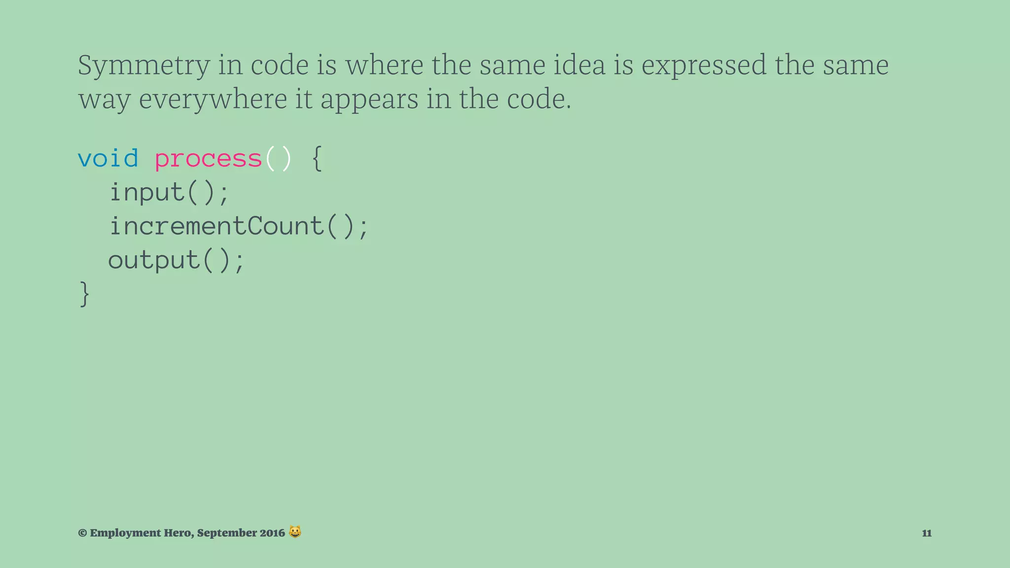 Symmetry in code is where the same idea is expressed the same way everywhere it appears in the code. void process() { input(); incrementCount(); output(); } © Employment Hero, September 2016 ! 11 