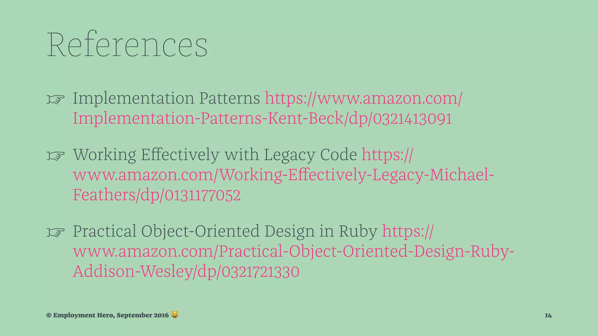 References ☞ Implementation Patterns https://www.amazon.com/ Implementation-Patterns-Kent-Beck/dp/0321413091 ☞ Working Eﬀectively with Legacy Code https:// www.amazon.com/Working-Eﬀectively-Legacy-Michael- Feathers/dp/0131177052 ☞ Practical Object-Oriented Design in Ruby https:// www.amazon.com/Practical-Object-Oriented-Design-Ruby- Addison-Wesley/dp/0321721330 © Employment Hero, September 2016 ! 14 