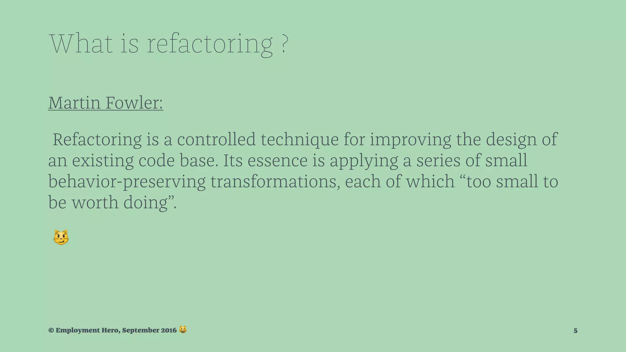 What is refactoring ? Martin Fowler: Refactoring is a controlled technique for improving the design of an existing code base. Its essence is applying a series of small behavior-preserving transformations, each of which “too small to be worth doing”. ! © Employment Hero, September 2016 ! 5 